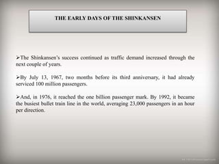 THE EARLY DAYS OF THE SHINKANSEN
The Shinkansen’s success continued as traffic demand increased through the
next couple of years.
By July 13, 1967, two months before its third anniversary, it had already
serviced 100 million passengers.
And, in 1976, it reached the one billion passenger mark. By 1992, it became
the busiest bullet train line in the world, averaging 23,000 passengers in an hour
per direction.
 