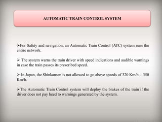 AUTOMATIC TRAIN CONTROL SYSTEM
For Safety and navigation, an Automatic Train Control (ATC) system runs the
entire network.
 The system warns the train driver with speed indications and audible warnings
in case the train passes its prescribed speed.
 In Japan, the Shinkansen is not allowed to go above speeds of 320 Km/h - 350
Km/h.
The Automatic Train Control system will deploy the brakes of the train if the
driver does not pay heed to warnings generated by the system.
 