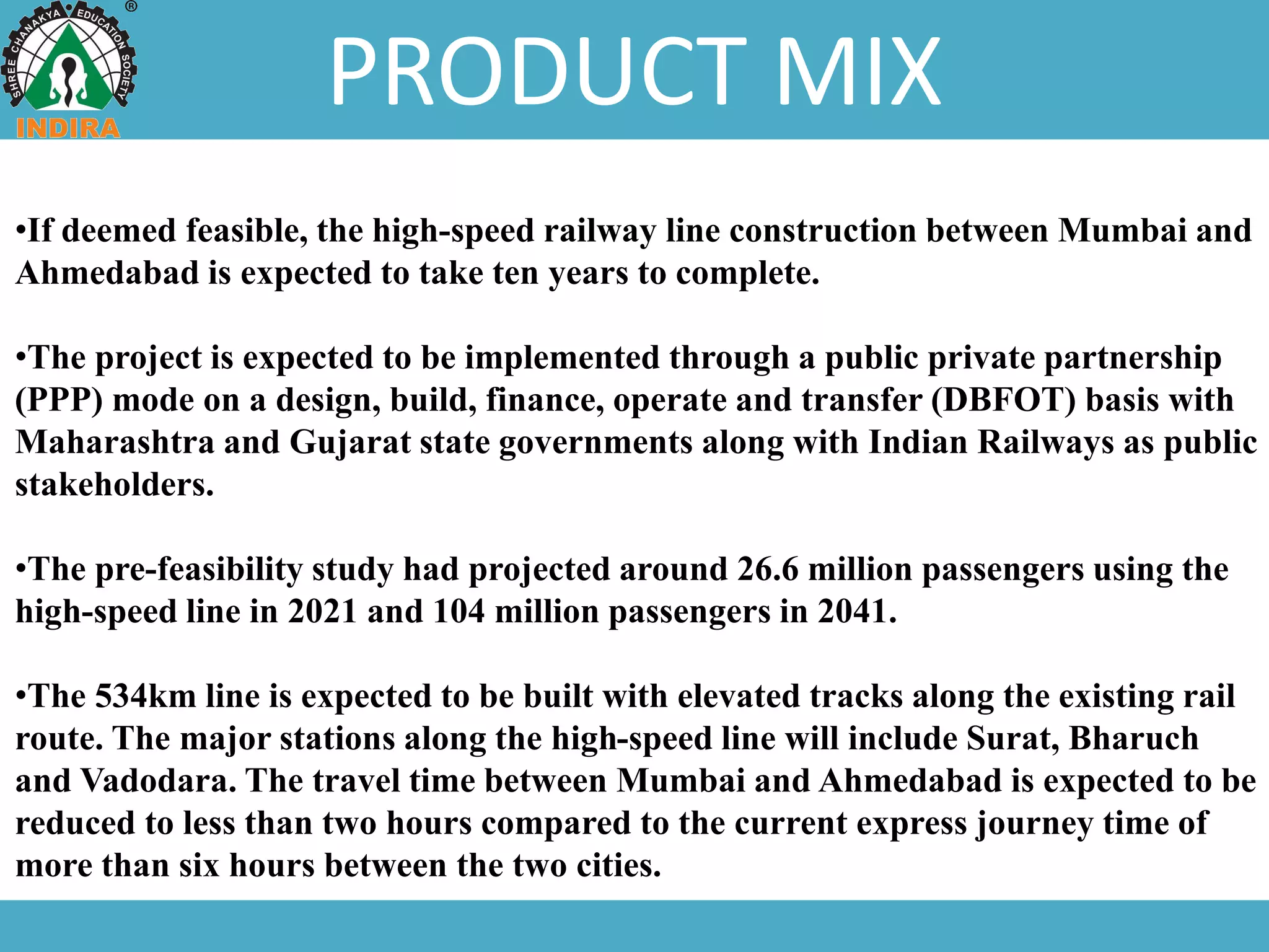 PRODUCT MIX
•If deemed feasible, the high-speed railway line construction between Mumbai and
Ahmedabad is expected to take ten years to complete.
•The project is expected to be implemented through a public private partnership
(PPP) mode on a design, build, finance, operate and transfer (DBFOT) basis with
Maharashtra and Gujarat state governments along with Indian Railways as public
stakeholders.
•The pre-feasibility study had projected around 26.6 million passengers using the
high-speed line in 2021 and 104 million passengers in 2041.
•The 534km line is expected to be built with elevated tracks along the existing rail
route. The major stations along the high-speed line will include Surat, Bharuch
and Vadodara. The travel time between Mumbai and Ahmedabad is expected to be
reduced to less than two hours compared to the current express journey time of
more than six hours between the two cities.
 