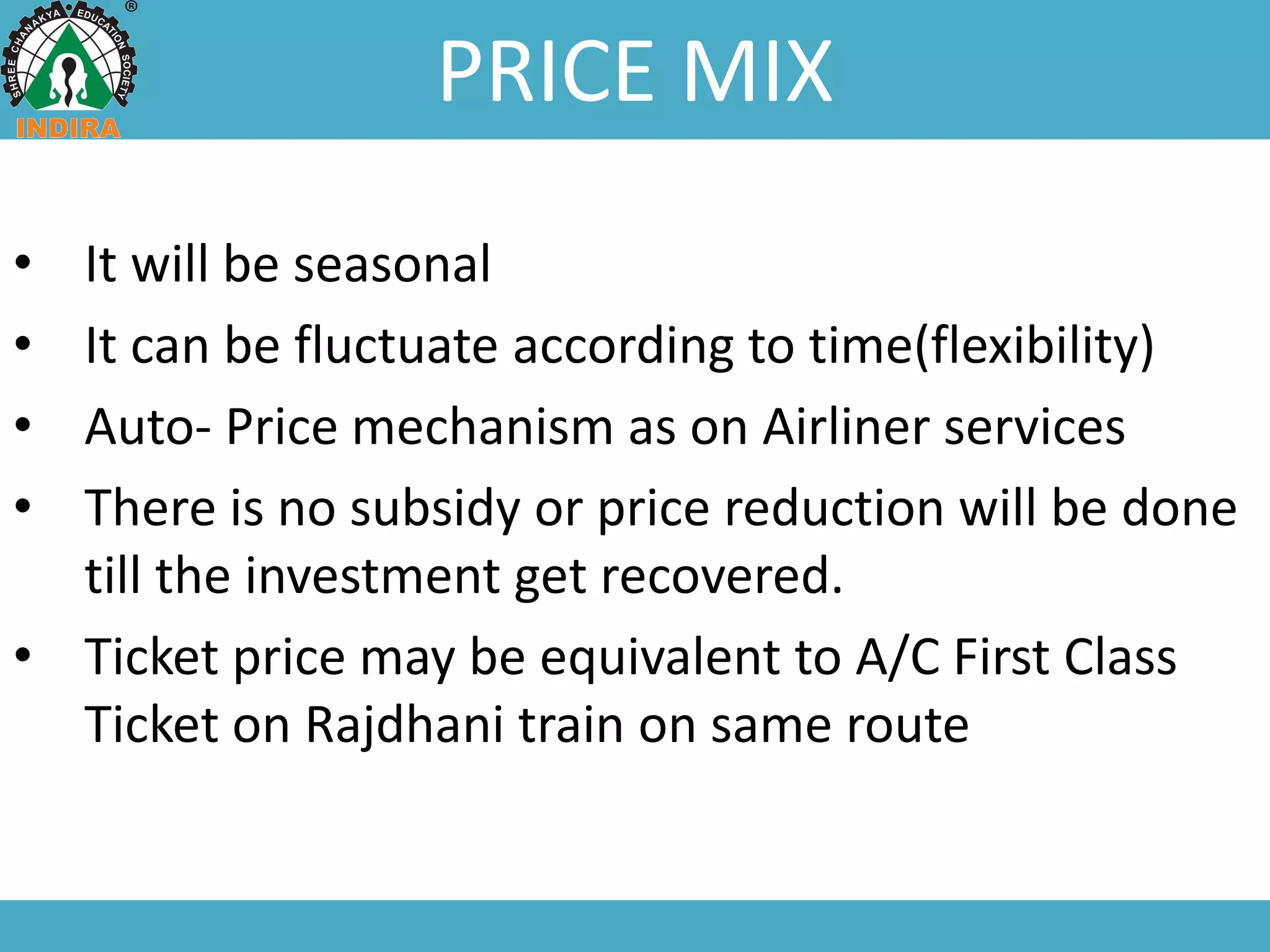 PRICE MIX
• It will be seasonal
• It can be fluctuate according to time(flexibility)
• Auto- Price mechanism as on Airliner services
• There is no subsidy or price reduction will be done
till the investment get recovered.
• Ticket price may be equivalent to A/C First Class
Ticket on Rajdhani train on same route
 