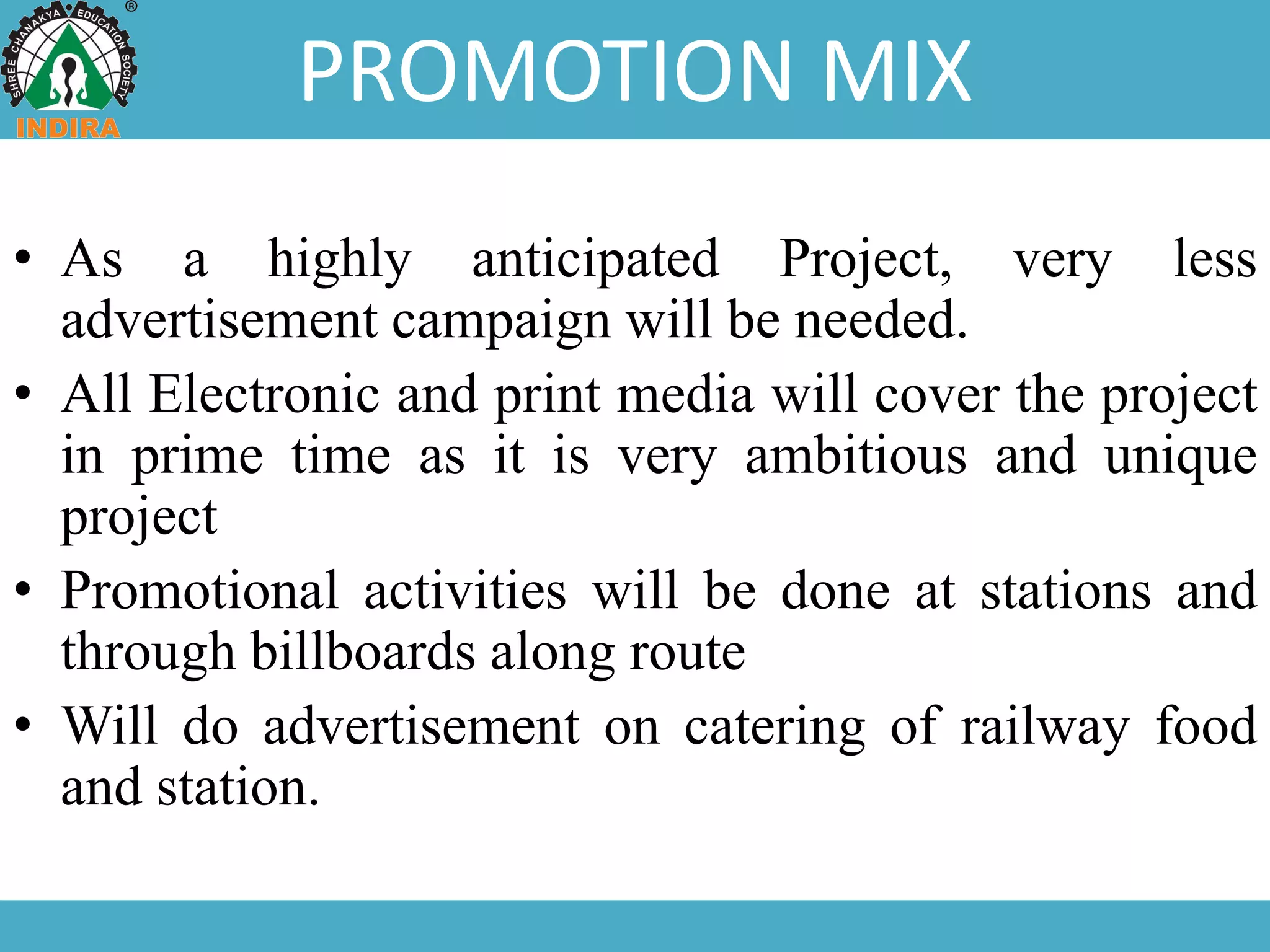 PROMOTION MIX
• As a highly anticipated Project, very less
advertisement campaign will be needed.
• All Electronic and print media will cover the project
in prime time as it is very ambitious and unique
project
• Promotional activities will be done at stations and
through billboards along route
• Will do advertisement on catering of railway food
and station.
 