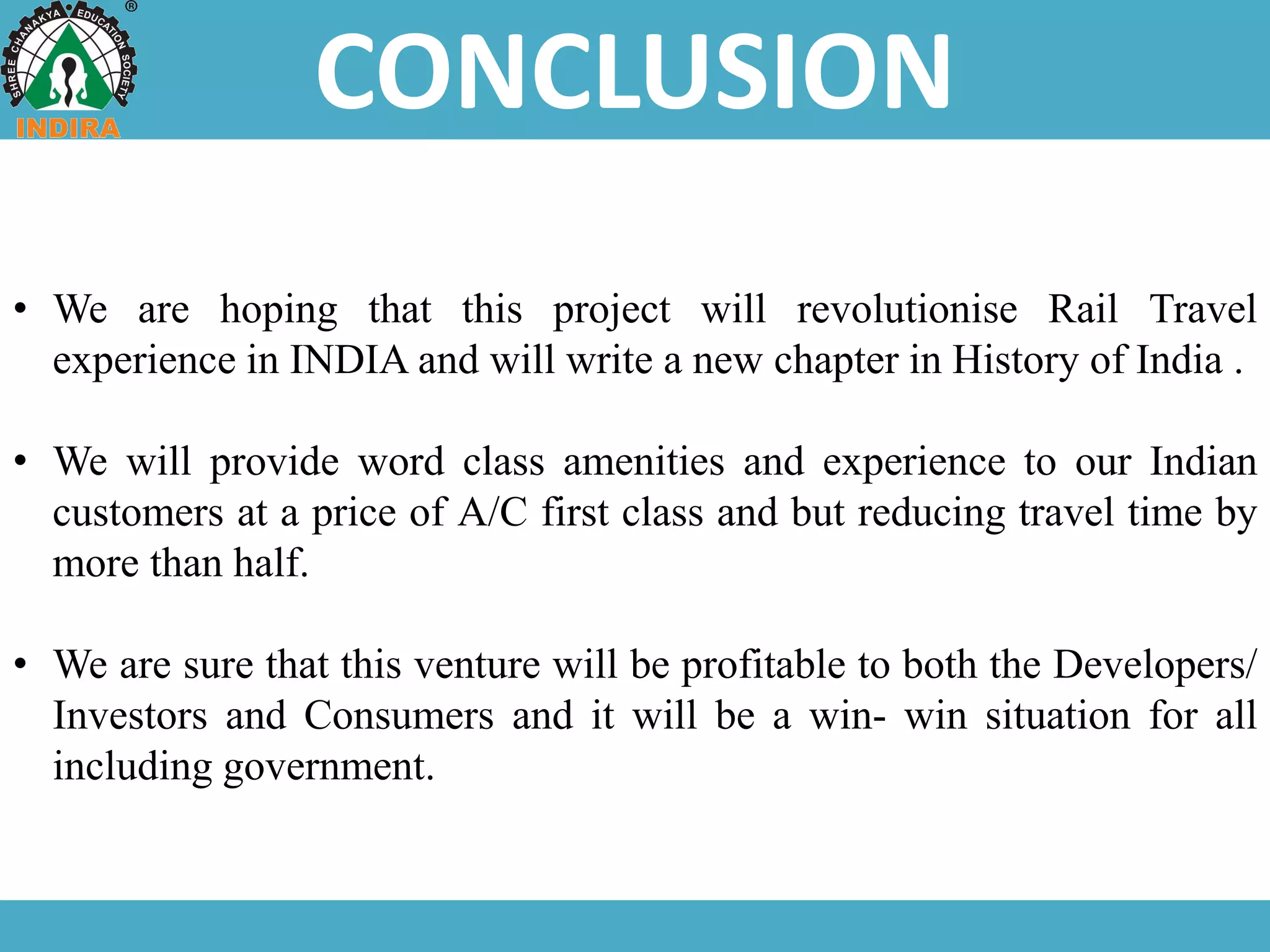 CONCLUSION
• We are hoping that this project will revolutionise Rail Travel
experience in INDIA and will write a new chapter in History of India .
• We will provide word class amenities and experience to our Indian
customers at a price of A/C first class and but reducing travel time by
more than half.
• We are sure that this venture will be profitable to both the Developers/
Investors and Consumers and it will be a win- win situation for all
including government.
 