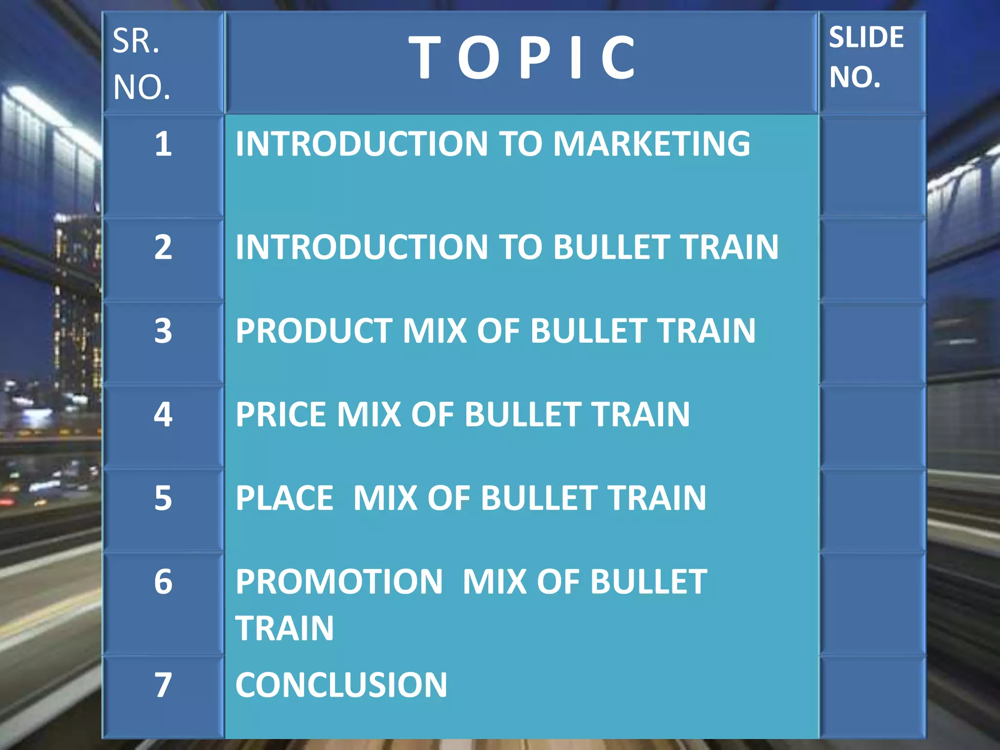SR.
NO.
T O P I C SLIDE
NO.
1 INTRODUCTION TO MARKETING
2 INTRODUCTION TO BULLET TRAIN
3 PRODUCT MIX OF BULLET TRAIN
4 PRICE MIX OF BULLET TRAIN
5 PLACE MIX OF BULLET TRAIN
6 PROMOTION MIX OF BULLET
TRAIN
7 CONCLUSION
 