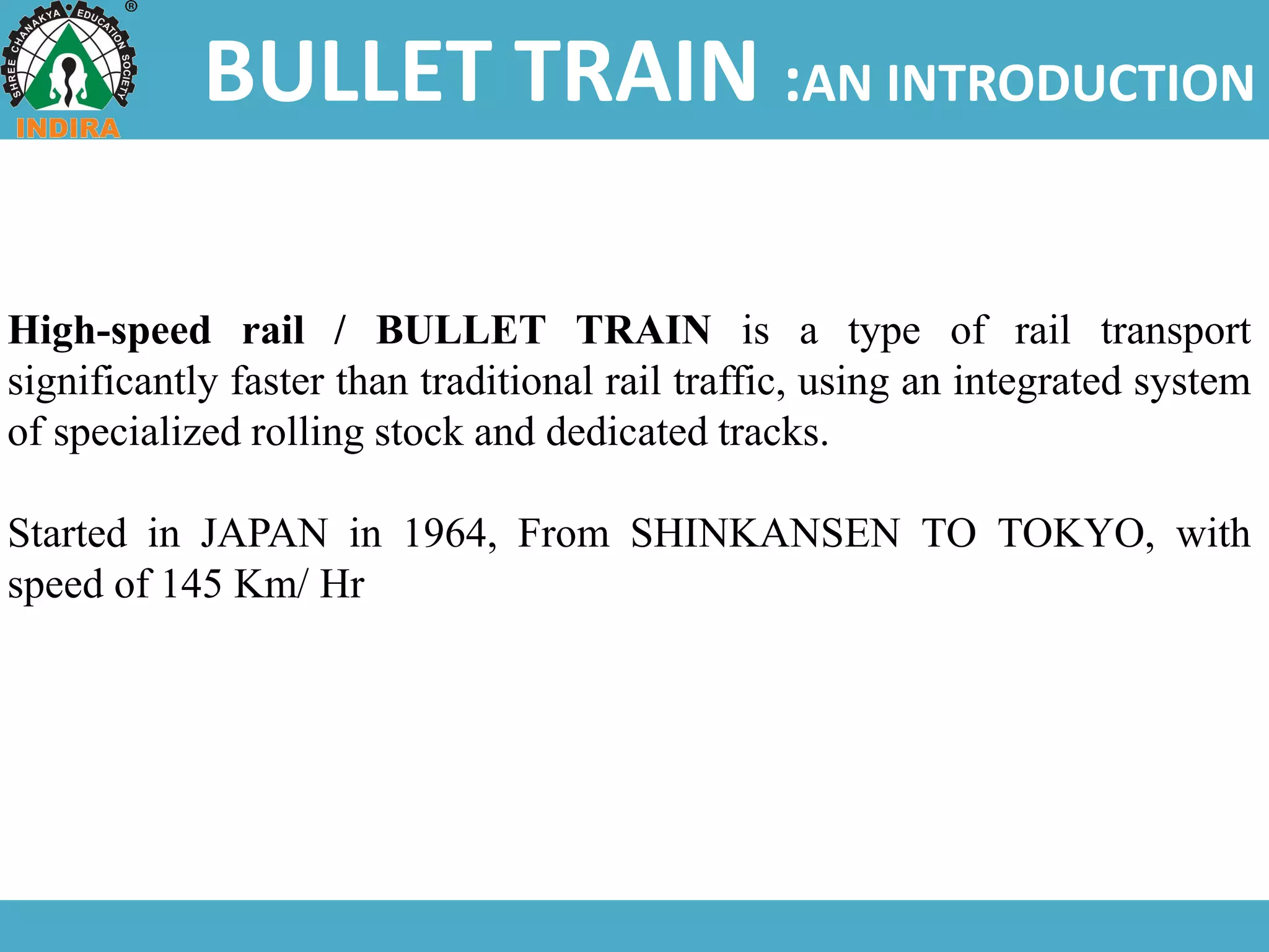 BULLET TRAIN :AN INTRODUCTION
High-speed rail / BULLET TRAIN is a type of rail transport
significantly faster than traditional rail traffic, using an integrated system
of specialized rolling stock and dedicated tracks.
Started in JAPAN in 1964, From SHINKANSEN TO TOKYO, with
speed of 145 Km/ Hr
 