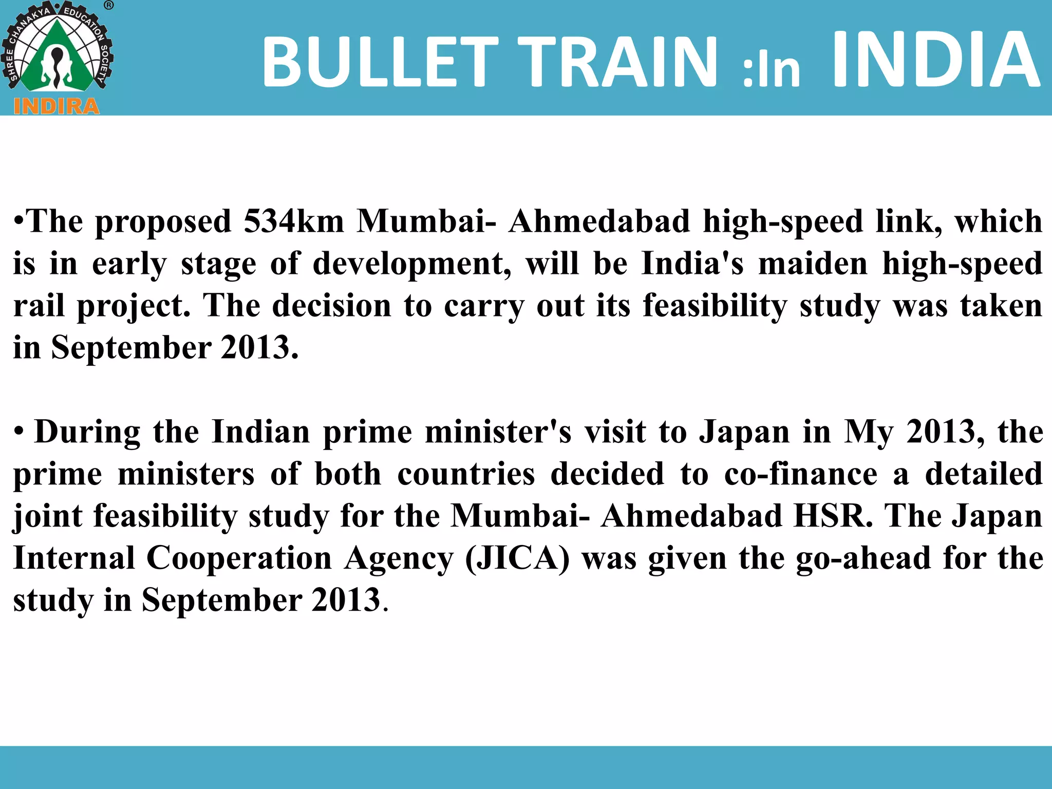 BULLET TRAIN :In INDIA
•The proposed 534km Mumbai- Ahmedabad high-speed link, which
is in early stage of development, will be India's maiden high-speed
rail project. The decision to carry out its feasibility study was taken
in September 2013.
• During the Indian prime minister's visit to Japan in My 2013, the
prime ministers of both countries decided to co-finance a detailed
joint feasibility study for the Mumbai- Ahmedabad HSR. The Japan
Internal Cooperation Agency (JICA) was given the go-ahead for the
study in September 2013.
 