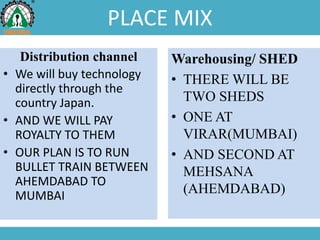 PLACE MIX
Distribution channel
• We will buy technology
directly through the
country Japan.
• AND WE WILL PAY
ROYALTY TO THEM
• OUR PLAN IS TO RUN
BULLET TRAIN BETWEEN
AHEMDABAD TO
MUMBAI
Warehousing/ SHED
• THERE WILL BE
TWO SHEDS
• ONE AT
VIRAR(MUMBAI)
• AND SECOND AT
MEHSANA
(AHEMDABAD)
 