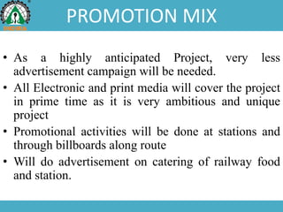 PROMOTION MIX
• As a highly anticipated Project, very less
advertisement campaign will be needed.
• All Electronic and print media will cover the project
in prime time as it is very ambitious and unique
project
• Promotional activities will be done at stations and
through billboards along route
• Will do advertisement on catering of railway food
and station.
 