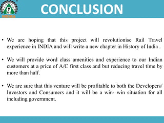 CONCLUSION
• We are hoping that this project will revolutionise Rail Travel
experience in INDIA and will write a new chapter in History of India .
• We will provide word class amenities and experience to our Indian
customers at a price of A/C first class and but reducing travel time by
more than half.
• We are sure that this venture will be profitable to both the Developers/
Investors and Consumers and it will be a win- win situation for all
including government.
 