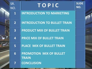 SR.
NO.
T O P I C SLIDE
NO.
1 INTRODUCTION TO MARKETING
2 INTRODUCTION TO BULLET TRAIN
3 PRODUCT MIX OF BULLET TRAIN
4 PRICE MIX OF BULLET TRAIN
5 PLACE MIX OF BULLET TRAIN
6 PROMOTION MIX OF BULLET
TRAIN
7 CONCLUSION
 