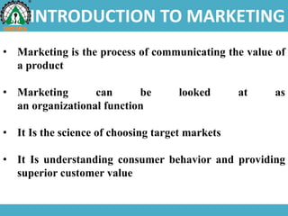 INTRODUCTION TO MARKETING
• Marketing is the process of communicating the value of
a product
• Marketing can be looked at as
an organizational function
• It Is the science of choosing target markets
• It Is understanding consumer behavior and providing
superior customer value
 