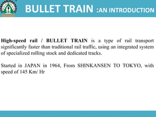 BULLET TRAIN :AN INTRODUCTION
High-speed rail / BULLET TRAIN is a type of rail transport
significantly faster than traditional rail traffic, using an integrated system
of specialized rolling stock and dedicated tracks.
Started in JAPAN in 1964, From SHINKANSEN TO TOKYO, with
speed of 145 Km/ Hr
 