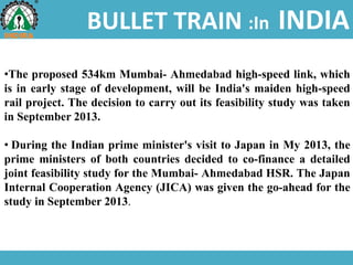 BULLET TRAIN :In INDIA
•The proposed 534km Mumbai- Ahmedabad high-speed link, which
is in early stage of development, will be India's maiden high-speed
rail project. The decision to carry out its feasibility study was taken
in September 2013.
• During the Indian prime minister's visit to Japan in My 2013, the
prime ministers of both countries decided to co-finance a detailed
joint feasibility study for the Mumbai- Ahmedabad HSR. The Japan
Internal Cooperation Agency (JICA) was given the go-ahead for the
study in September 2013.
 