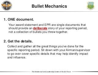 The Intellectual and Leadership Center of the Air Force
Bullet Mechanics
1. ONE document.
Your award statement and EPR are single documents that
should provide an deliberate story of your reporting period,
not a collection of bullets you threw together.
2. Get the details.
Collect and gather all the great things you’ve done for the
specific reporting period. Sit down with your Airman/supervisor
to go over cover specific details that may help identify impact
and influence.
 
