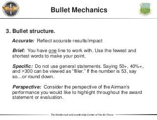 The Intellectual and Leadership Center of the Air Force
Bullet Mechanics
3. Bullet structure.
Accurate: Reflect accurate results/impact
Brief: You have one line to work with. Use the fewest and
shortest words to make your point.
Specific: Do not use general statements. Saying 50+, 40%+,
and >300 can be viewed as “filler.” If the number is 53, say
so…or round down.
Perspective: Consider the perspective of the Airman’s
performance you would like to highlight throughout the award
statement or evaluation.
 