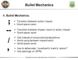 The Intellectual and Leadership Center of the Air Force
Bullet Mechanics
4. Bullet Mechanics.
;
--
/‘
 Transition between action; impact
 Good space saver
 Use instead of conjunctions/prepositions
 Avoid using between impact/result
 Good space saver
 Use to abbreviate; “coordinat’d, track’d, nation’l”
 Use sparingly on EPRs
 Transition between impact; result or action; impact
 Good space saver
 