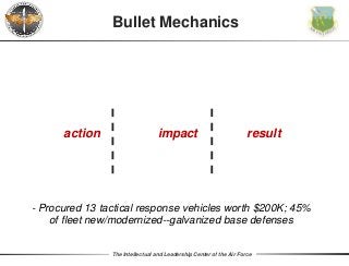 The Intellectual and Leadership Center of the Air Force
Bullet Mechanics
action impact result
- Procured 13 tactical response vehicles worth $200K; 45%
of fleet new/modernized--galvanized base defenses
 