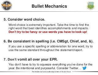 The Intellectual and Leadership Center of the Air Force
Bullet Mechanics
5. Consider word choice.
Word choice is extremely important. Take the time to find the
right word that best identifies accomplishments and impacts.
Don’t try to be fancy or use words you have to look up!
6. Be consistent in spelling (i.e. CMSgt, Chief, and, &).
If you use a specific spelling or abbreviation for one word, try to
use the same standard throughout the statement/report.
7. Don’t vomit all over your EPR.
You don’t have to try to squeeze everything you’ve done for the
year. Be intentional and purposeful. Consider Twitter…
 