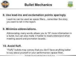 The Intellectual and Leadership Center of the Air Force
Bullet Mechanics
8. Use lead-ins and exclamation points sparingly.
Lead-ins can be used as space fillers…remember the story
you want to tell in the report.
9. Minimize abbreviations.
Abbreviating many words allows you to “fit” more information in
a bullet, but can also make it harder to read/understand when
meeting award and promotion boards.
10. Avoid fluff.
“Fluffy” bullets may convey that you don’t have anything better
to say about yourself or your performance (space filler).
 