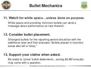 The Intellectual and Leadership Center of the Air Force
Bullet Mechanics
11. Watch for white space…unless done on purpose.
White space and providing minimum bullets can send a
message about performance (or lack thereof).
12. Consider bullet placement.
Strongest bullets for the reporting period should be with the
additional rater and final evaluator. Bullets placed in incorrect
areas also tell a “story.”
13. Support your claims when asked.
Be ready to ‘prove’ bullet statements…saving $6.8M annually
may come with a question.
 