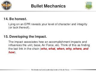 The Intellectual and Leadership Center of the Air Force
Bullet Mechanics
14. Be honest.
Lying on an EPR reveals your level of character and integrity
(or lack thereof).
15. Developing the Impact.
The impact associates how an accomplishment impacts and
influences the unit, base, Air Force, etc. Think of this as finding
the last link in the chain (who, what, when, why, where, and
how).
 