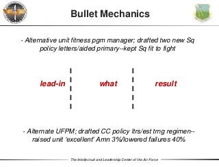 The Intellectual and Leadership Center of the Air Force
Bullet Mechanics
what resultlead-in
- Alternate UFPM; drafted CC policy ltrs/est trng regimen--
raised unit ‘excellent’ Amn 3%/lowered failures 40%
- Alternative unit fitness pgm manager; drafted two new Sq
policy letters/aided primary--kept Sq fit to fight
 