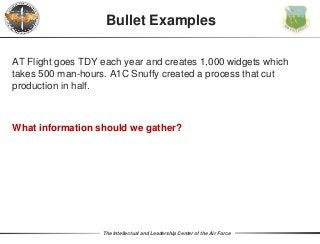 The Intellectual and Leadership Center of the Air Force
AT Flight goes TDY each year and creates 1,000 widgets which
takes 500 man-hours. A1C Snuffy created a process that cut
production in half.
What information should we gather?
Bullet Examples
 