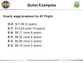 The Intellectual and Leadership Center of the Air Force
Hourly wage breakout for AT Flight:
O-2: $11.46 (2 years)
E-7: $12.63 (over 16 years)
E-6: $9.71 (over 8 years)
E-5: $8.32 (over 6 years)
E-4: $6.66 (over 3 years)
E-3: $5.16 (over 2 years)
Bullet Examples
 
