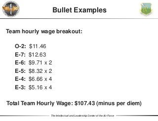 The Intellectual and Leadership Center of the Air Force
Team hourly wage breakout:
O-2: $11.46
E-7: $12.63
E-6: $9.71 x 2
E-5: $8.32 x 2
E-4: $6.66 x 4
E-3: $5.16 x 4
Total Team Hourly Wage: $107.43 (minus per diem)
Bullet Examples
 