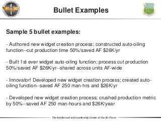 The Intellectual and Leadership Center of the Air Force
Sample 5 bullet examples:
- Authored new widget creation process; constructed auto-oiling
function--cut production time 50%/saved AF $26K/yr
- Built 1st ever widget auto-oiling function; process cut production
50%/saved AF $26K/yr--shared across units AF-wide
- Innovator! Developed new widget creation process; created auto-
oiling function--saved AF 250 man-hrs and $26K/yr
- Developed new widget creation process; crushed production metric
by 50%--saved AF 250 man-hours and $26K/year
Bullet Examples
 
