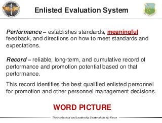 The Intellectual and Leadership Center of the Air Force
Performance – establishes standards, meaningful
feedback, and directions on how to meet standards and
expectations.
Enlisted Evaluation System
Record – reliable, long-term, and cumulative record of
performance and promotion potential based on that
performance.
This record identifies the best qualified enlisted personnel
for promotion and other personnel management decisions.
WORD PICTURE
 