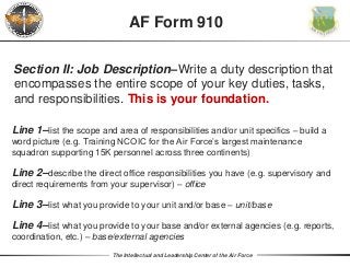 The Intellectual and Leadership Center of the Air Force
Section II: Job Description–Write a duty description that
encompasses the entire scope of your key duties, tasks,
and responsibilities. This is your foundation.
AF Form 910
Line 1–list the scope and area of responsibilities and/or unit specifics – build a
word picture (e.g. Training NCOIC for the Air Force’s largest maintenance
squadron supporting 15K personnel across three continents)
Line 2–describe the direct office responsibilities you have (e.g. supervisory and
direct requirements from your supervisor) – office
Line 3–list what you provide to your unit and/or base – unit/base
Line 4–list what you provide to your base and/or external agencies (e.g. reports,
coordination, etc.) – base/external agencies
 