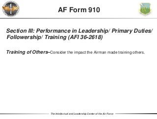 The Intellectual and Leadership Center of the Air Force
Section III: Performance in Leadership/ Primary Duties/
Followership/ Training (AFI 36-2618)
Training of Others–Consider the impact the Airman made training others.
AF Form 910
 