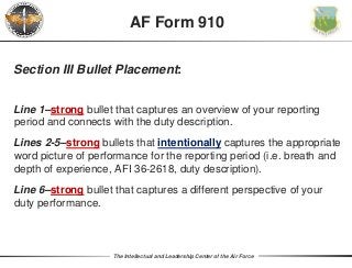 The Intellectual and Leadership Center of the Air Force
Section III Bullet Placement:
Line 1–strong bullet that captures an overview of your reporting
period and connects with the duty description.
Lines 2-5–strong bullets that intentionally captures the appropriate
word picture of performance for the reporting period (i.e. breath and
depth of experience, AFI 36-2618, duty description).
Line 6–strong bullet that captures a different perspective of your
duty performance.
AF Form 910
 