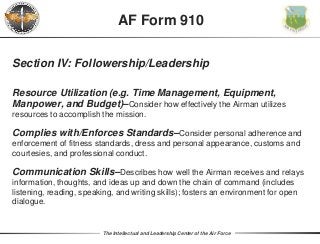 The Intellectual and Leadership Center of the Air Force
Section IV: Followership/Leadership
Resource Utilization (e.g. Time Management, Equipment,
Manpower, and Budget)–Consider how effectively the Airman utilizes
resources to accomplish the mission.
Complies with/Enforces Standards–Consider personal adherence and
enforcement of fitness standards, dress and personal appearance, customs and
courtesies, and professional conduct.
Communication Skills–Describes how well the Airman receives and relays
information, thoughts, and ideas up and down the chain of command (includes
listening, reading, speaking, and writing skills); fosters an environment for open
dialogue.
AF Form 910
 