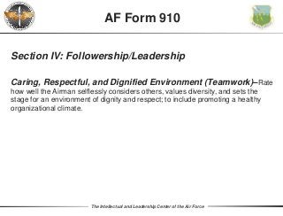 The Intellectual and Leadership Center of the Air Force
Section IV: Followership/Leadership
Caring, Respectful, and Dignified Environment (Teamwork)–Rate
how well the Airman selflessly considers others, values diversity, and sets the
stage for an environment of dignity and respect; to include promoting a healthy
organizational climate.
AF Form 910
 