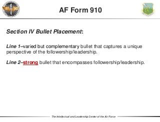 The Intellectual and Leadership Center of the Air Force
Section IV Bullet Placement:
Line 1–varied but complementary bullet that captures a unique
perspective of the followership/leadership.
Line 2–strong bullet that encompasses followership/leadership.
AF Form 910
 