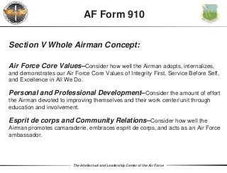 The Intellectual and Leadership Center of the Air Force
Section V Whole Airman Concept:
Air Force Core Values–Consider how well the Airman adopts, internalizes,
and demonstrates our Air Force Core Values of Integrity First, Service Before Self,
and Excellence in All We Do.
Personal and Professional Development–Consider the amount of effort
the Airman devoted to improving themselves and their work center/unit through
education and involvement.
Esprit de corps and Community Relations–Consider how well the
Airman promotes camaraderie, embraces esprit de corps, and acts as an Air Force
ambassador.
AF Form 910
 