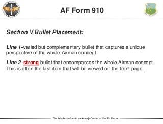 The Intellectual and Leadership Center of the Air Force
AF Form 910
Section V Bullet Placement:
Line 1–varied but complementary bullet that captures a unique
perspective of the whole Airman concept.
Line 2–strong bullet that encompasses the whole Airman concept.
This is often the last item that will be viewed on the front page.
 