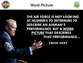 The Intellectual and Leadership Center of the Air Force
Word Picture
- CMSAF CODY
THE AIR FORCE IS NOT LOOKING
AT NUMBERS TO DETERMINE TO
DESCRIBE AN AIRMAN’S
PERFORMANCE, BUT A WORD
PICTURE THAT DESCRIBES
THAT PERFORMANCE…
 