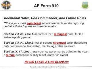 The Intellectual and Leadership Center of the Air Force
Additional Rater, Unit Commander, and Future Roles
**Place your most significant accomplishments for the reporting
period with the highest endorser/evaluator.
Section VIII, #1, Line 1–second or third strongest bullet for the
entire reporting period.
Section VIII, #1, Line 2–first or second strongest bullet describing
duty performance, leadership, mentoring and/or an award.
Section IX, #1, Line 1–use your top performance bullet for the year,
a strong descriptive or duty bullet, and/or an award.
NEVER LEAVE A LINE BLANK!!!!
AF Form 910
 