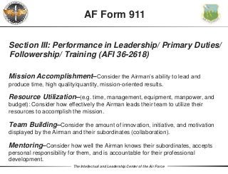 The Intellectual and Leadership Center of the Air Force
Section III: Performance in Leadership/ Primary Duties/
Followership/ Training (AFI 36-2618)
Mission Accomplishment–Consider the Airman’s ability to lead and
produce time, high quality/quantity, mission-oriented results.
Resource Utilization–(e.g. time, management, equipment, manpower, and
budget): Consider how effectively the Airman leads their team to utilize their
resources to accomplish the mission.
Team Building–Consider the amount of innovation, initiative, and motivation
displayed by the Airman and their subordinates (collaboration).
Mentoring–Consider how well the Airman knows their subordinates, accepts
personal responsibility for them, and is accountable for their professional
development.
AF Form 911
 
