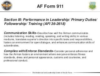 The Intellectual and Leadership Center of the Air Force
Section III: Performance in Leadership/ Primary Duties/
Followership/ Training (AFI 36-2618)
Communication Skills–Describe how well the Airman communicates
(includes listening, reading, reading, speaking, and writing skills) in various
mediums, translates superior’s direction into specific tasks and responsibilities,
fosters an environment for open dialogue, and enhances communication skills of
subordinates.
Complies with/Enforce Standards–Consider personal adherence and
how the Airman fosters an environment where everyone enforces fitness
standards, dress and personal appearance, customs and courtesies, and
professional conduct.
AF Form 911
 