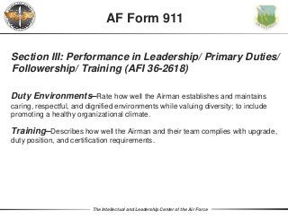 The Intellectual and Leadership Center of the Air Force
Section III: Performance in Leadership/ Primary Duties/
Followership/ Training (AFI 36-2618)
Duty Environments–Rate how well the Airman establishes and maintains
caring, respectful, and dignified environments while valuing diversity; to include
promoting a healthy organizational climate.
Training–Describes how well the Airman and their team complies with upgrade,
duty position, and certification requirements.
AF Form 911
 