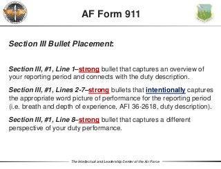 The Intellectual and Leadership Center of the Air Force
Section III Bullet Placement:
Section III, #1, Line 1–strong bullet that captures an overview of
your reporting period and connects with the duty description.
Section III, #1, Lines 2-7–strong bullets that intentionally captures
the appropriate word picture of performance for the reporting period
(i.e. breath and depth of experience, AFI 36-2618, duty description).
Section III, #1, Line 8–strong bullet that captures a different
perspective of your duty performance.
AF Form 911
 