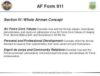 The Intellectual and Leadership Center of the Air Force
Section IV: Whole Airman Concept
Air Force Core Values–Consider how well the Airman adopts, internalizes,
demonstrates, and insists on adherence of our Air Force Core Values of Integrity
First, Service Before Self, and Excellence in All We Do.
Personal and Professional Development–Consider effort the Airman
devoted to improve their subordinates, their work center/unit and themselves.
Esprit de corps and Community Relations–Consider how well the
Airman promotes camaraderie, enhances esprit de corps, and develops Air Force
ambassadors.
AF Form 911
 