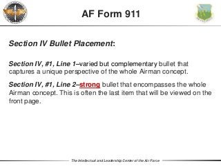 The Intellectual and Leadership Center of the Air Force
Section IV Bullet Placement:
Section IV, #1, Line 1–varied but complementary bullet that
captures a unique perspective of the whole Airman concept.
Section IV, #1, Line 2–strong bullet that encompasses the whole
Airman concept. This is often the last item that will be viewed on the
front page.
AF Form 911
 