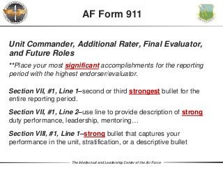 The Intellectual and Leadership Center of the Air Force
Unit Commander, Additional Rater, Final Evaluator,
and Future Roles
**Place your most significant accomplishments for the reporting
period with the highest endorser/evaluator.
Section VII, #1, Line 1–second or third strongest bullet for the
entire reporting period.
Section VII, #1, Line 2–use line to provide description of strong
duty performance, leadership, mentoring…
Section VIII, #1, Line 1–strong bullet that captures your
performance in the unit, stratification, or a descriptive bullet
AF Form 911
 