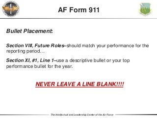 The Intellectual and Leadership Center of the Air Force
Bullet Placement:
Section VIII, Future Roles–should match your performance for the
reporting period…
Section XI, #1, Line 1–use a descriptive bullet or your top
performance bullet for the year.
NEVER LEAVE A LINE BLANK!!!!
AF Form 911
 