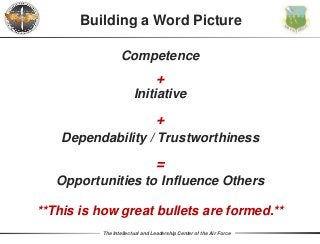 The Intellectual and Leadership Center of the Air Force
Competence
+
Building a Word Picture
Initiative
+
Dependability / Trustworthiness
=
Opportunities to Influence Others
**This is how great bullets are formed.**
 