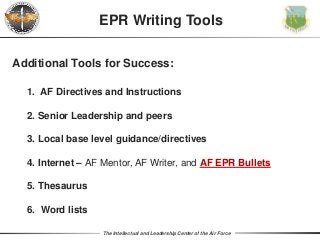 The Intellectual and Leadership Center of the Air Force
EPR Writing Tools
Additional Tools for Success:
1. AF Directives and Instructions
2. Senior Leadership and peers
3. Local base level guidance/directives
4. Internet – AF Mentor, AF Writer, and AF EPR Bullets
5. Thesaurus
6. Word lists
 